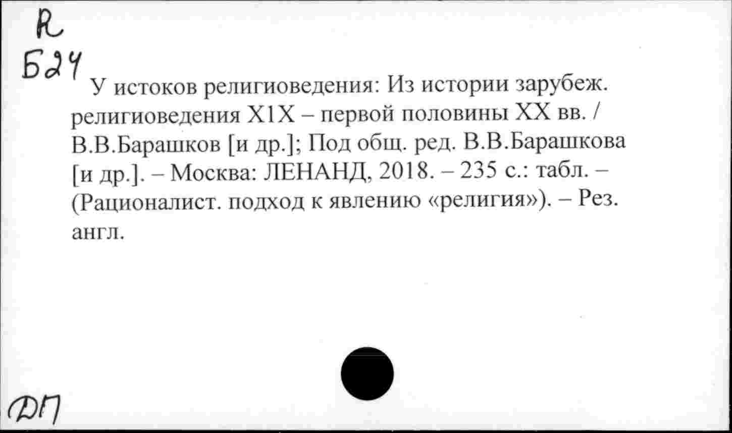 ﻿Б <24
У истоков религиоведения: Из истории зарубеж. религиоведения XIX — первой половины XX вв. / В.В.Барашков [и др.]; Под общ. ред. В.В.Барашкова [и др.]. — Москва: ЛЕНАНД, 2018. — 235 с.: табл. — (Рационалист, подход к явлению «религия»). - Рез. англ.
ФП